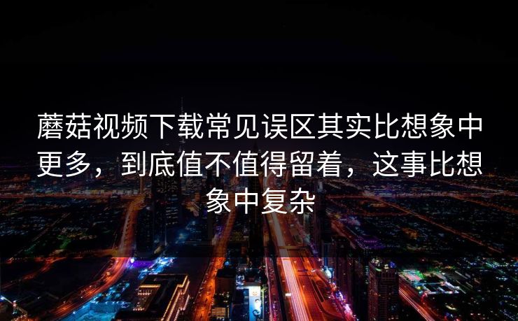 蘑菇视频下载常见误区其实比想象中更多，到底值不值得留着，这事比想象中复杂