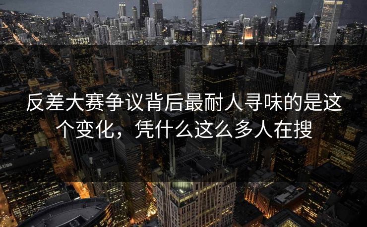 反差大赛争议背后最耐人寻味的是这个变化，凭什么这么多人在搜