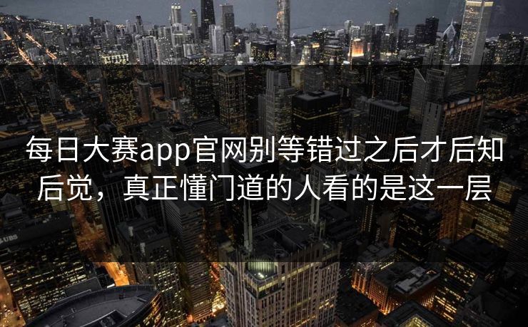 每日大赛app官网别等错过之后才后知后觉，真正懂门道的人看的是这一层