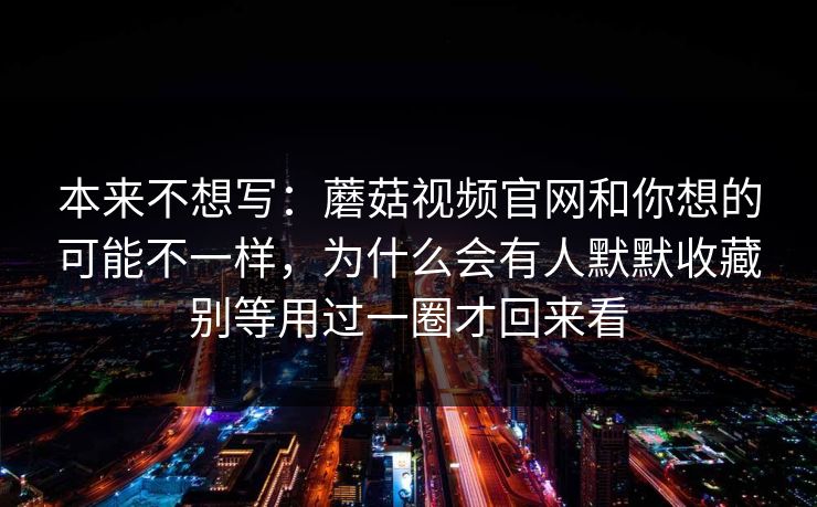本来不想写：蘑菇视频官网和你想的可能不一样，为什么会有人默默收藏别等用过一圈才回来看