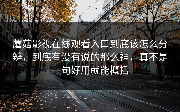 蘑菇影视在线观看入口到底该怎么分辨，到底有没有说的那么神，真不是一句好用就能概括