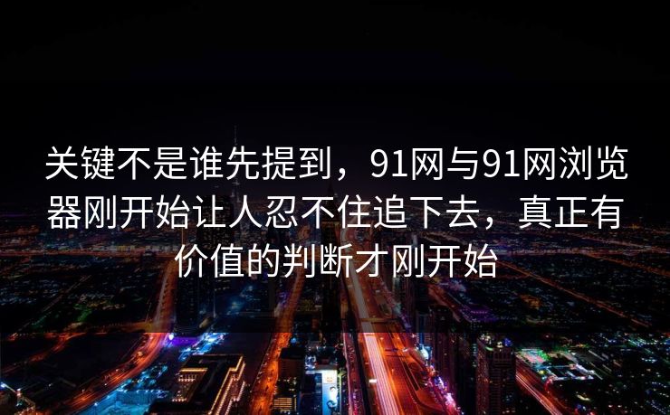 关键不是谁先提到，91网与91网浏览器刚开始让人忍不住追下去，真正有价值的判断才刚开始