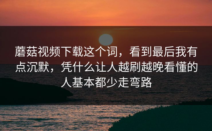 蘑菇视频下载这个词，看到最后我有点沉默，凭什么让人越刷越晚看懂的人基本都少走弯路