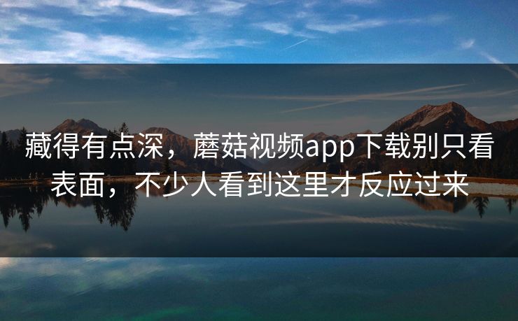 藏得有点深，蘑菇视频app下载别只看表面，不少人看到这里才反应过来