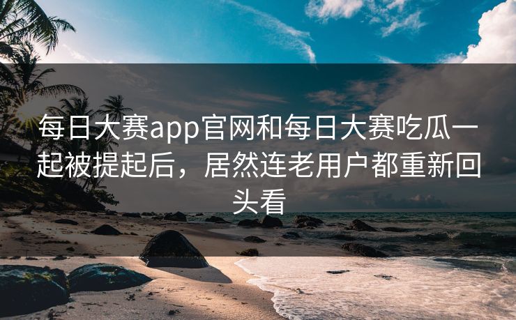 每日大赛app官网和每日大赛吃瓜一起被提起后，居然连老用户都重新回头看