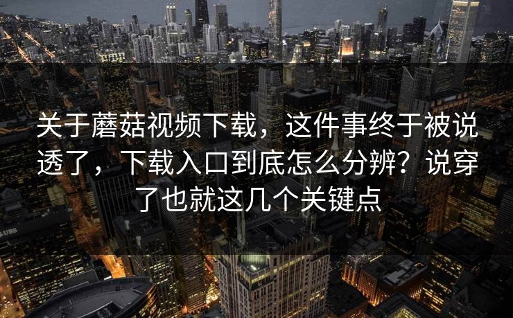 关于蘑菇视频下载，这件事终于被说透了，下载入口到底怎么分辨？说穿了也就这几个关键点
