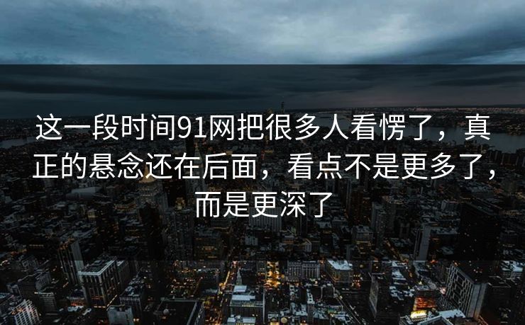 这一段时间91网把很多人看愣了，真正的悬念还在后面，看点不是更多了，而是更深了