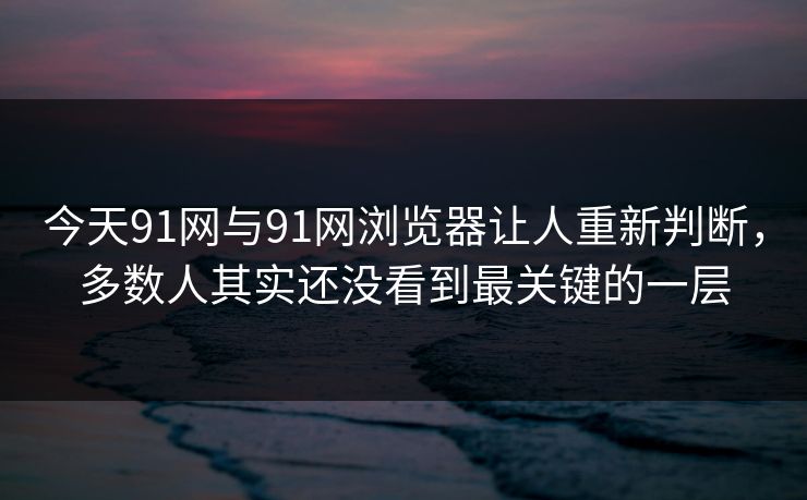 今天91网与91网浏览器让人重新判断，多数人其实还没看到最关键的一层