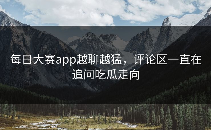每日大赛app越聊越猛，评论区一直在追问吃瓜走向