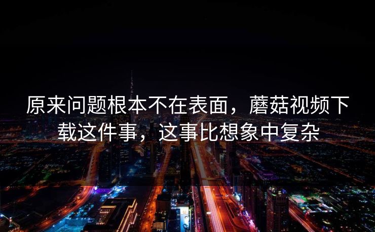 原来问题根本不在表面，蘑菇视频下载这件事，这事比想象中复杂