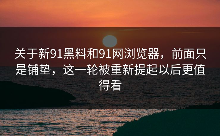 关于新91黑料和91网浏览器，前面只是铺垫，这一轮被重新提起以后更值得看
